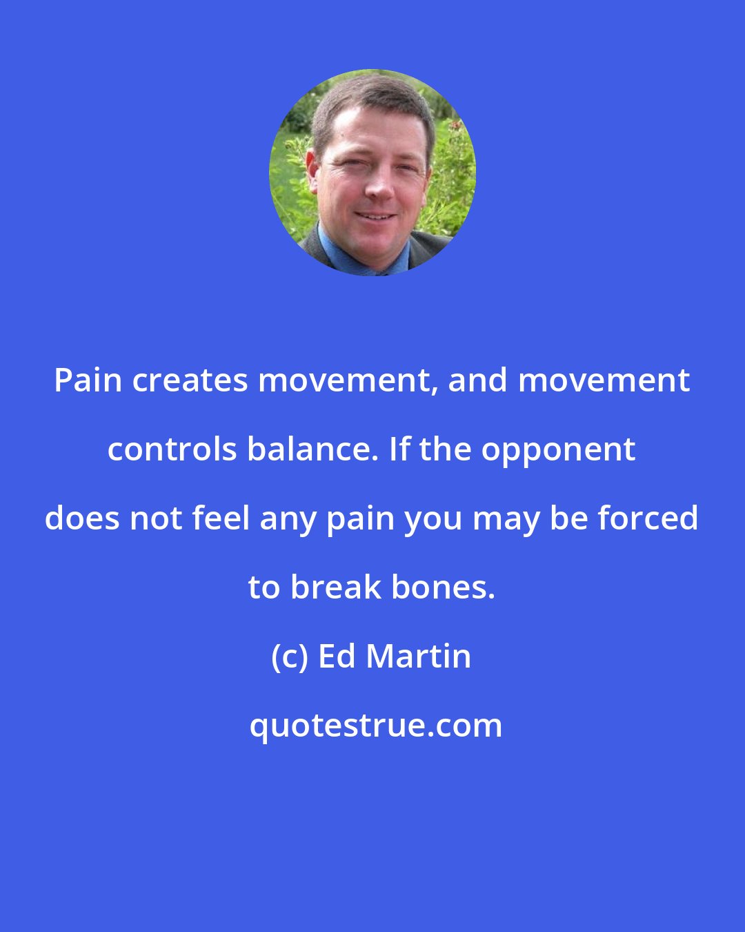 Ed Martin: Pain creates movement, and movement controls balance. If the opponent does not feel any pain you may be forced to break bones.