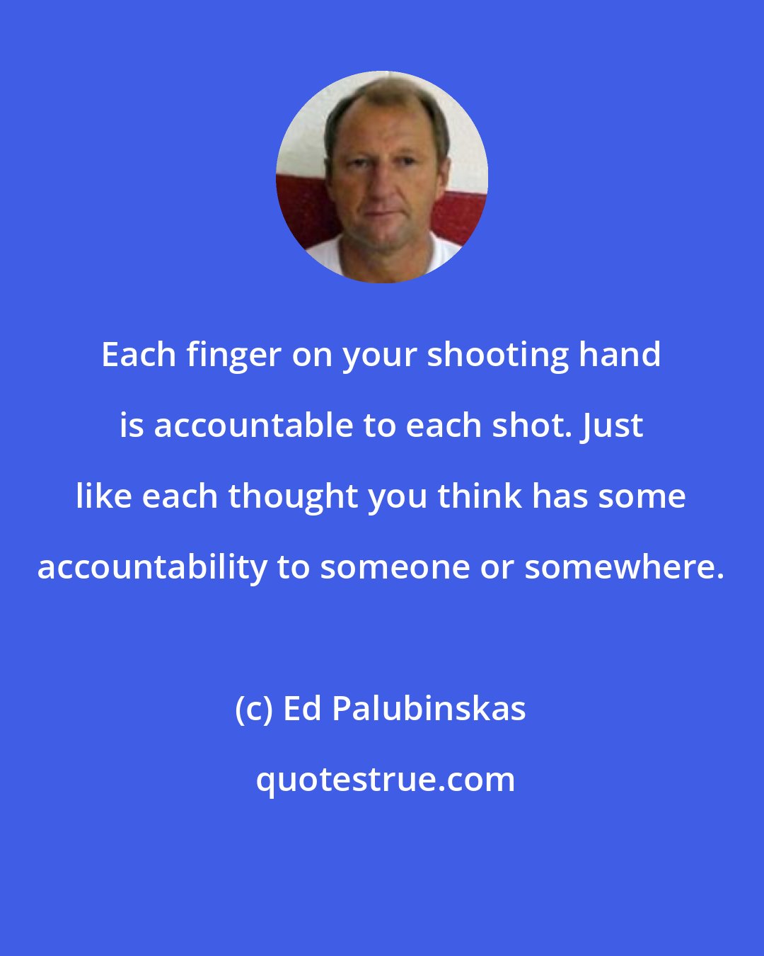 Ed Palubinskas: Each finger on your shooting hand is accountable to each shot. Just like each thought you think has some accountability to someone or somewhere.