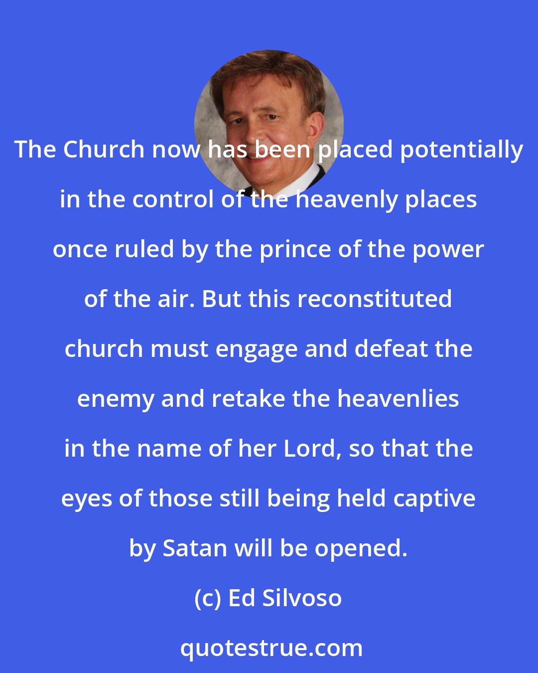 Ed Silvoso: The Church now has been placed potentially in the control of the heavenly places once ruled by the prince of the power of the air. But this reconstituted church must engage and defeat the enemy and retake the heavenlies in the name of her Lord, so that the eyes of those still being held captive by Satan will be opened.