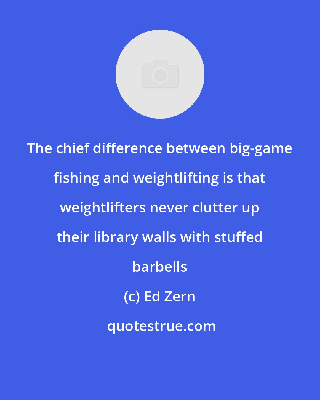 Ed Zern: The chief difference between big-game fishing and weightlifting is that weightlifters never clutter up their library walls with stuffed barbells