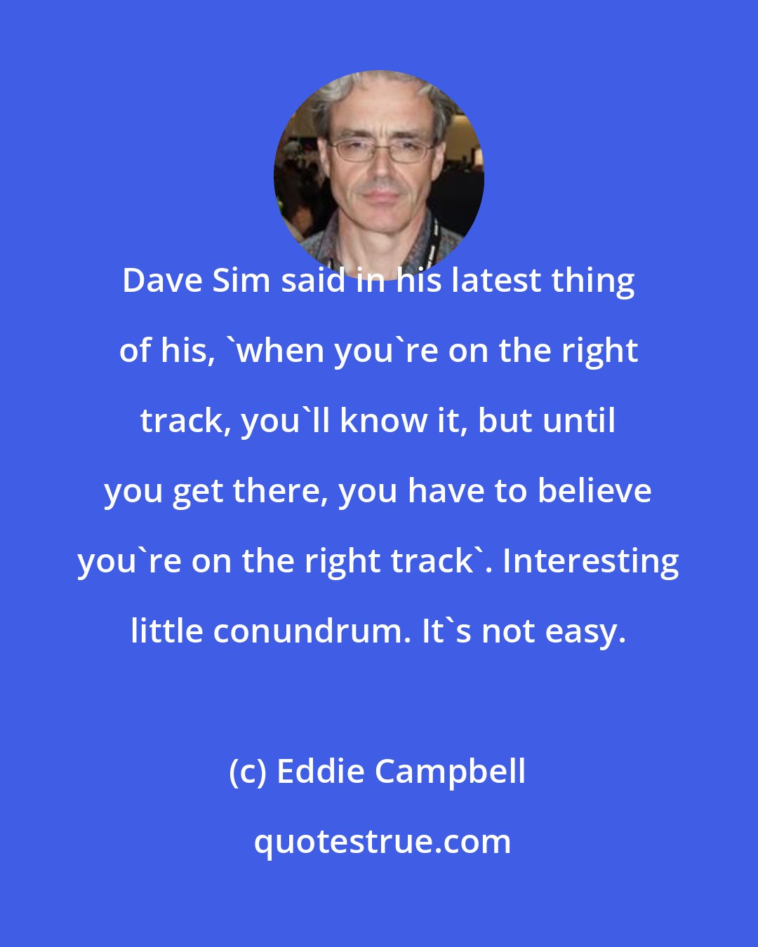 Eddie Campbell: Dave Sim said in his latest thing of his, 'when you're on the right track, you'll know it, but until you get there, you have to believe you're on the right track'. Interesting little conundrum. It's not easy.