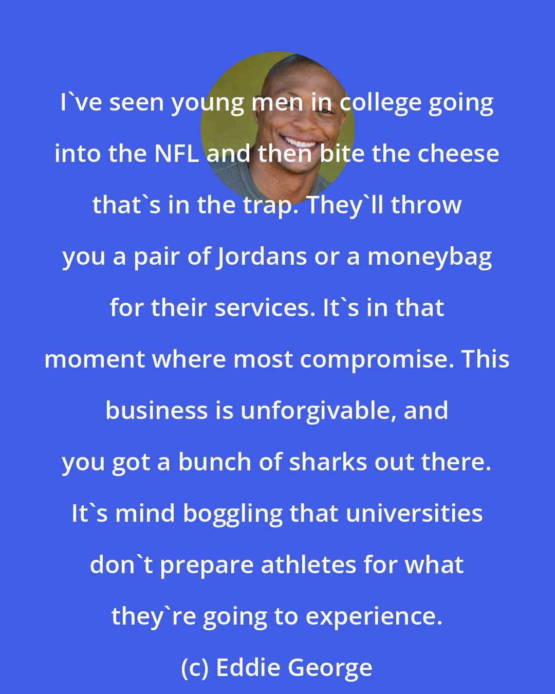 Eddie George: I've seen young men in college going into the NFL and then bite the cheese that's in the trap. They'll throw you a pair of Jordans or a moneybag for their services. It's in that moment where most compromise. This business is unforgivable, and you got a bunch of sharks out there. It's mind boggling that universities don't prepare athletes for what they're going to experience.