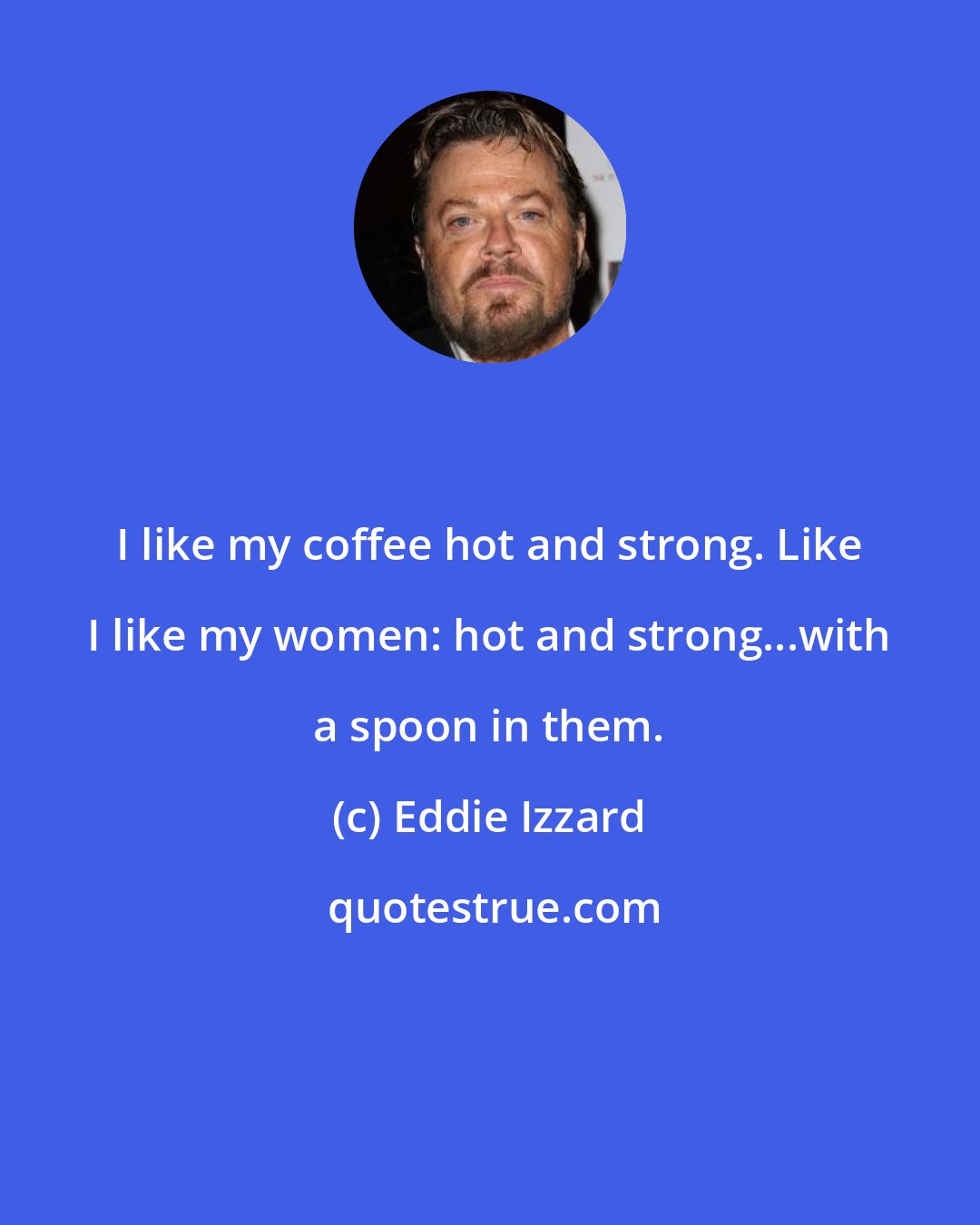 Eddie Izzard: I like my coffee hot and strong. Like I like my women: hot and strong...with a spoon in them.