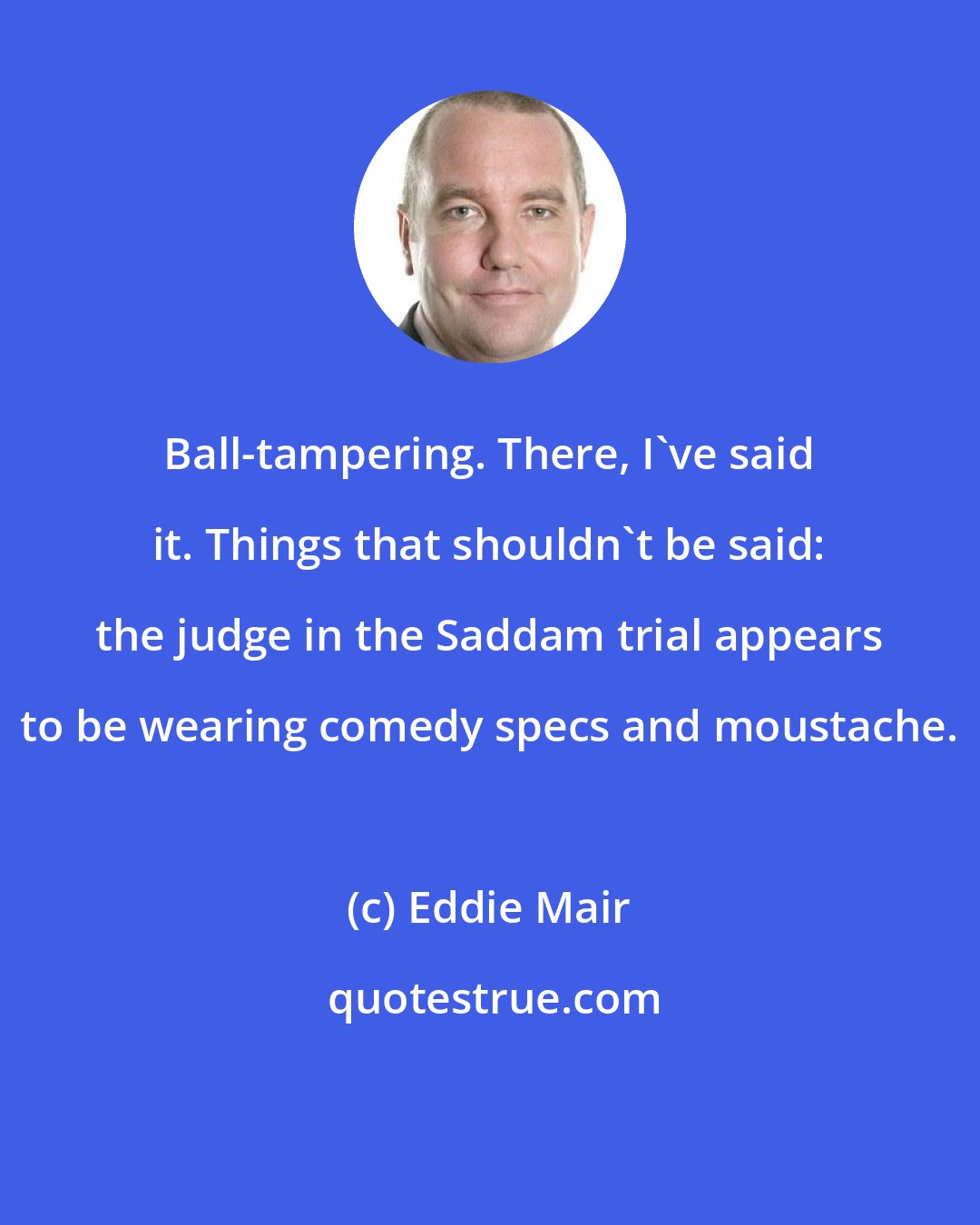 Eddie Mair: Ball-tampering. There, I've said it. Things that shouldn't be said: the judge in the Saddam trial appears to be wearing comedy specs and moustache.