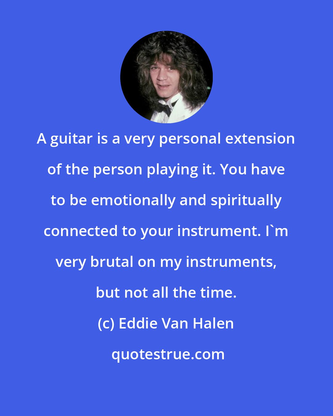 Eddie Van Halen: A guitar is a very personal extension of the person playing it. You have to be emotionally and spiritually connected to your instrument. I'm very brutal on my instruments, but not all the time.
