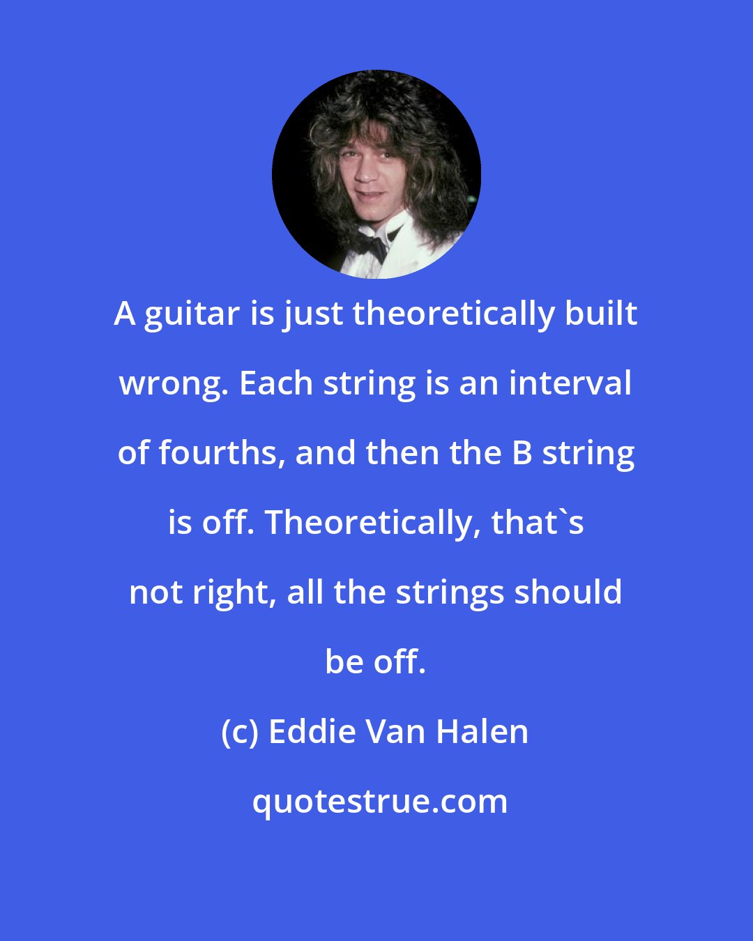 Eddie Van Halen: A guitar is just theoretically built wrong. Each string is an interval of fourths, and then the B string is off. Theoretically, that's not right, all the strings should be off.