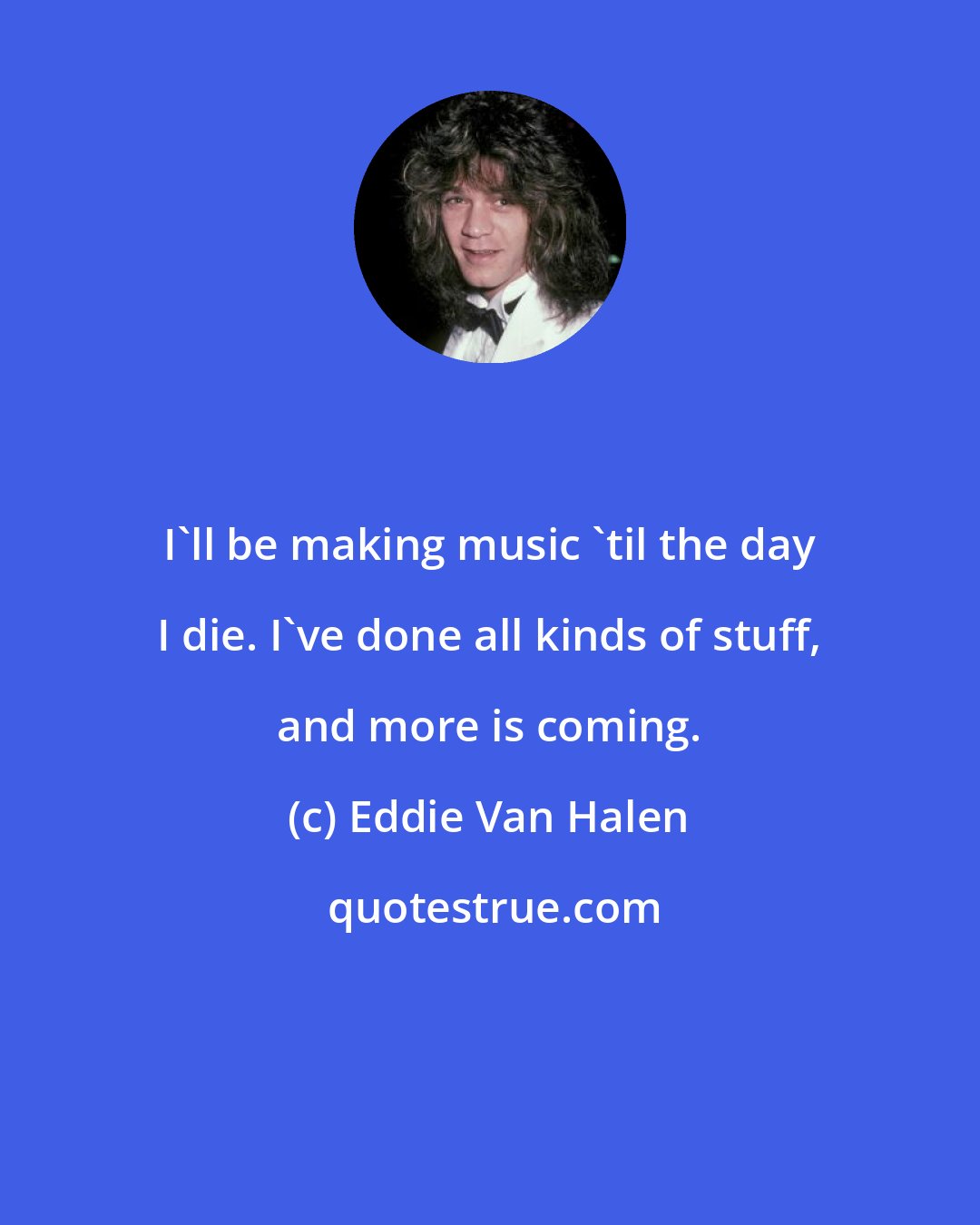 Eddie Van Halen: I'll be making music 'til the day I die. I've done all kinds of stuff, and more is coming.