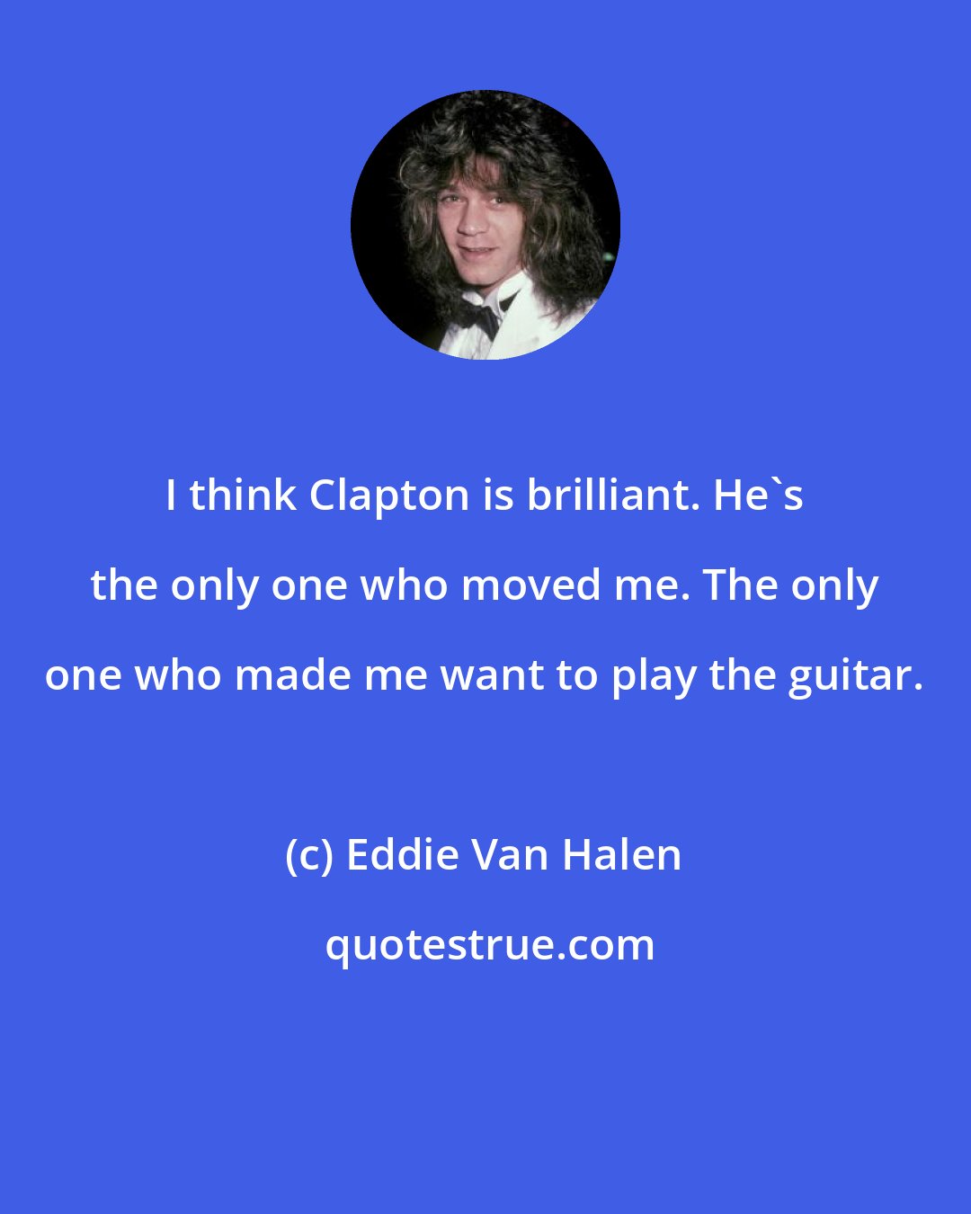 Eddie Van Halen: I think Clapton is brilliant. He's the only one who moved me. The only one who made me want to play the guitar.