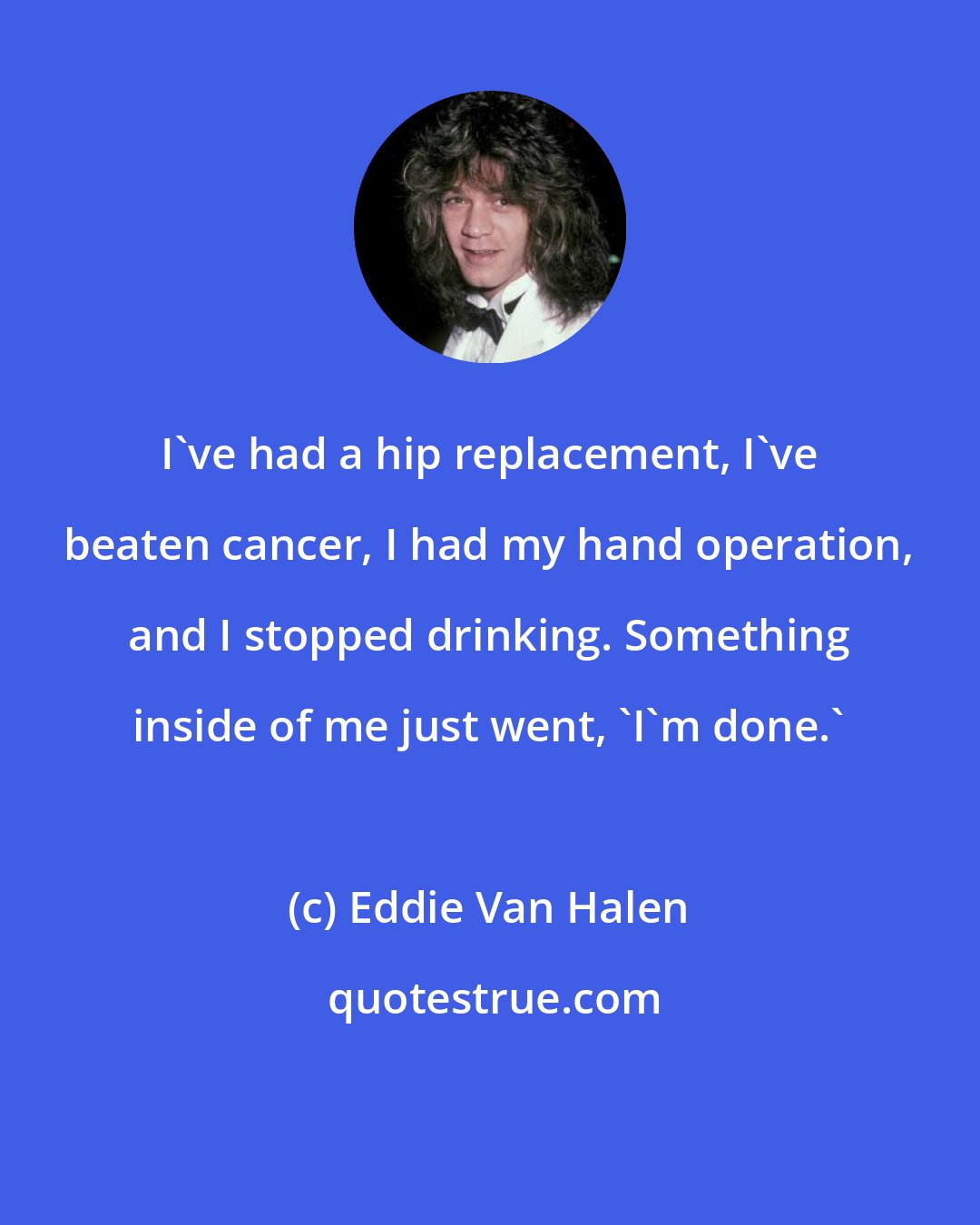 Eddie Van Halen: I've had a hip replacement, I've beaten cancer, I had my hand operation, and I stopped drinking. Something inside of me just went, 'I'm done.'