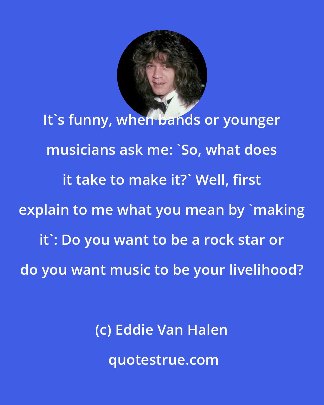 Eddie Van Halen: It's funny, when bands or younger musicians ask me: 'So, what does it take to make it?' Well, first explain to me what you mean by 'making it': Do you want to be a rock star or do you want music to be your livelihood?