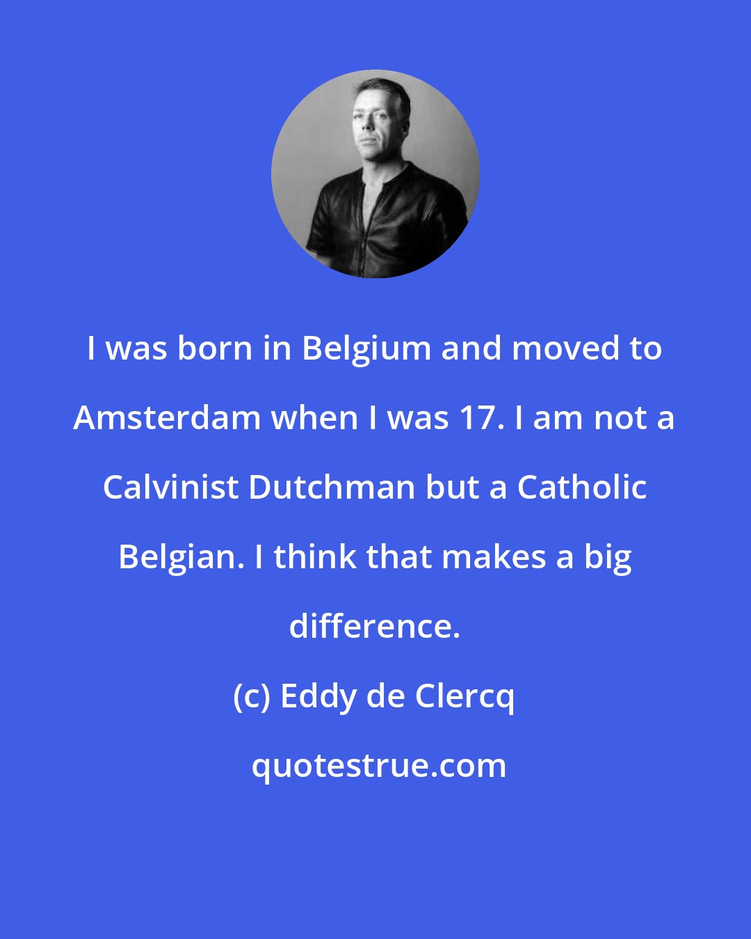 Eddy de Clercq: I was born in Belgium and moved to Amsterdam when I was 17. I am not a Calvinist Dutchman but a Catholic Belgian. I think that makes a big difference.