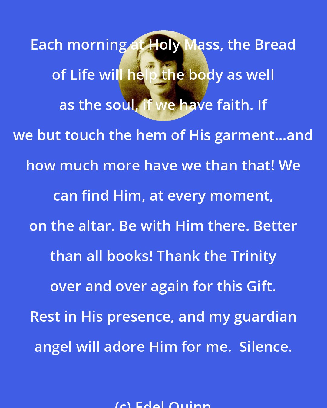 Edel Quinn: Each morning at Holy Mass, the Bread of Life will help the body as well as the soul, if we have faith. If we but touch the hem of His garment...and how much more have we than that! We can find Him, at every moment, on the altar. Be with Him there. Better than all books! Thank the Trinity over and over again for this Gift. Rest in His presence, and my guardian angel will adore Him for me.  Silence.