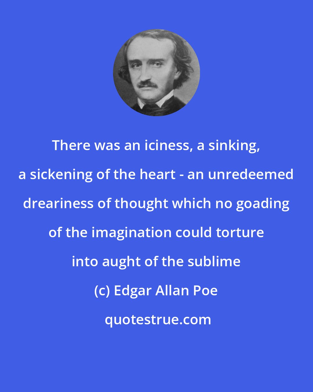 Edgar Allan Poe: There was an iciness, a sinking, a sickening of the heart - an unredeemed dreariness of thought which no goading of the imagination could torture into aught of the sublime