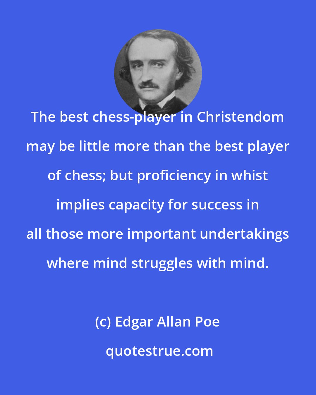 Edgar Allan Poe: The best chess-player in Christendom may be little more than the best player of chess; but proficiency in whist implies capacity for success in all those more important undertakings where mind struggles with mind.