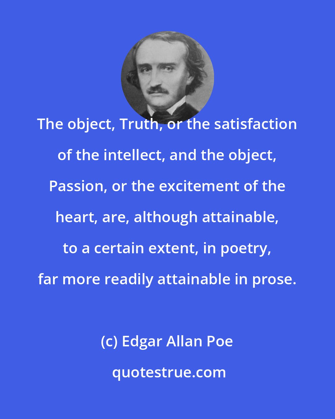 Edgar Allan Poe: The object, Truth, or the satisfaction of the intellect, and the object, Passion, or the excitement of the heart, are, although attainable, to a certain extent, in poetry, far more readily attainable in prose.