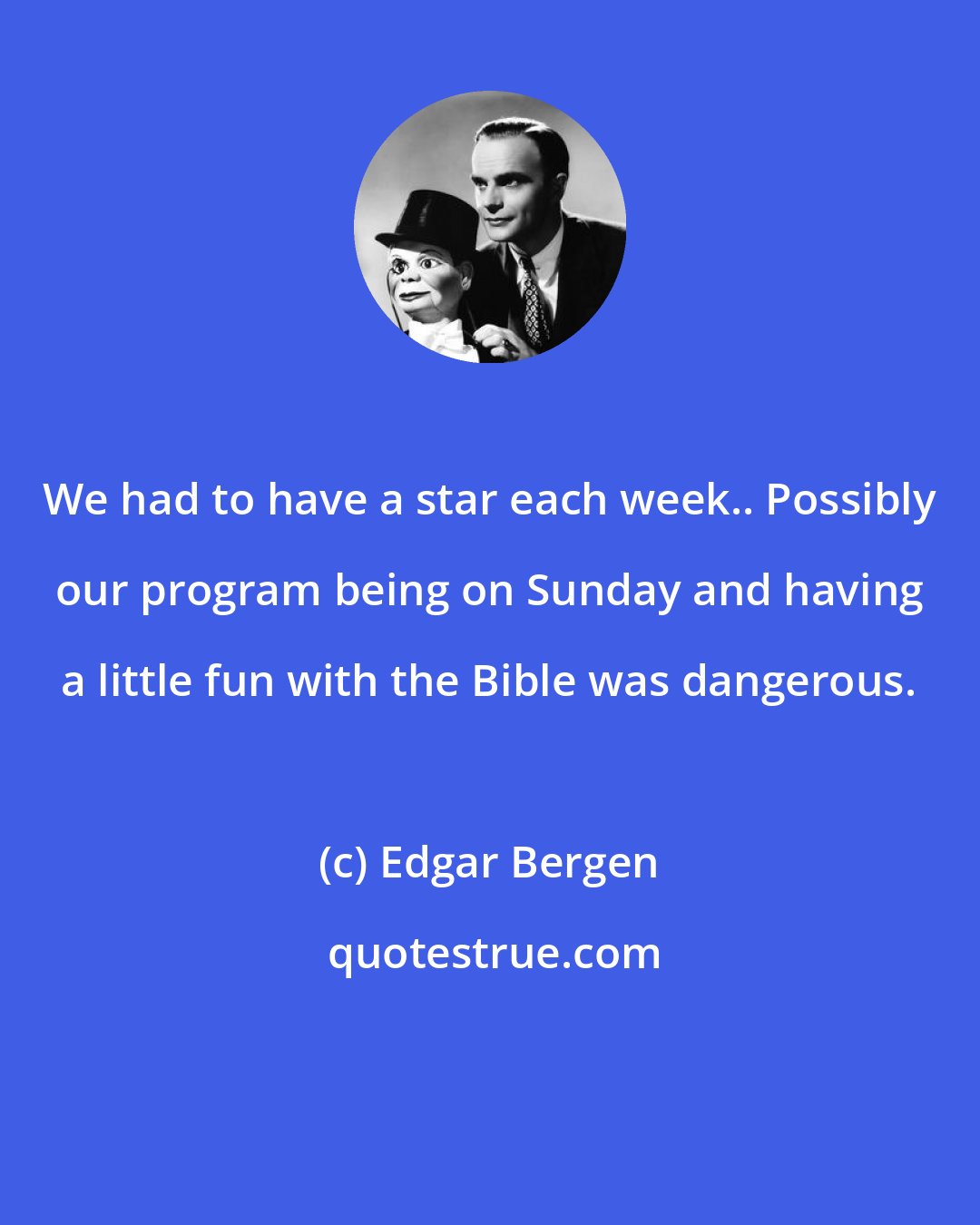 Edgar Bergen: We had to have a star each week.. Possibly our program being on Sunday and having a little fun with the Bible was dangerous.