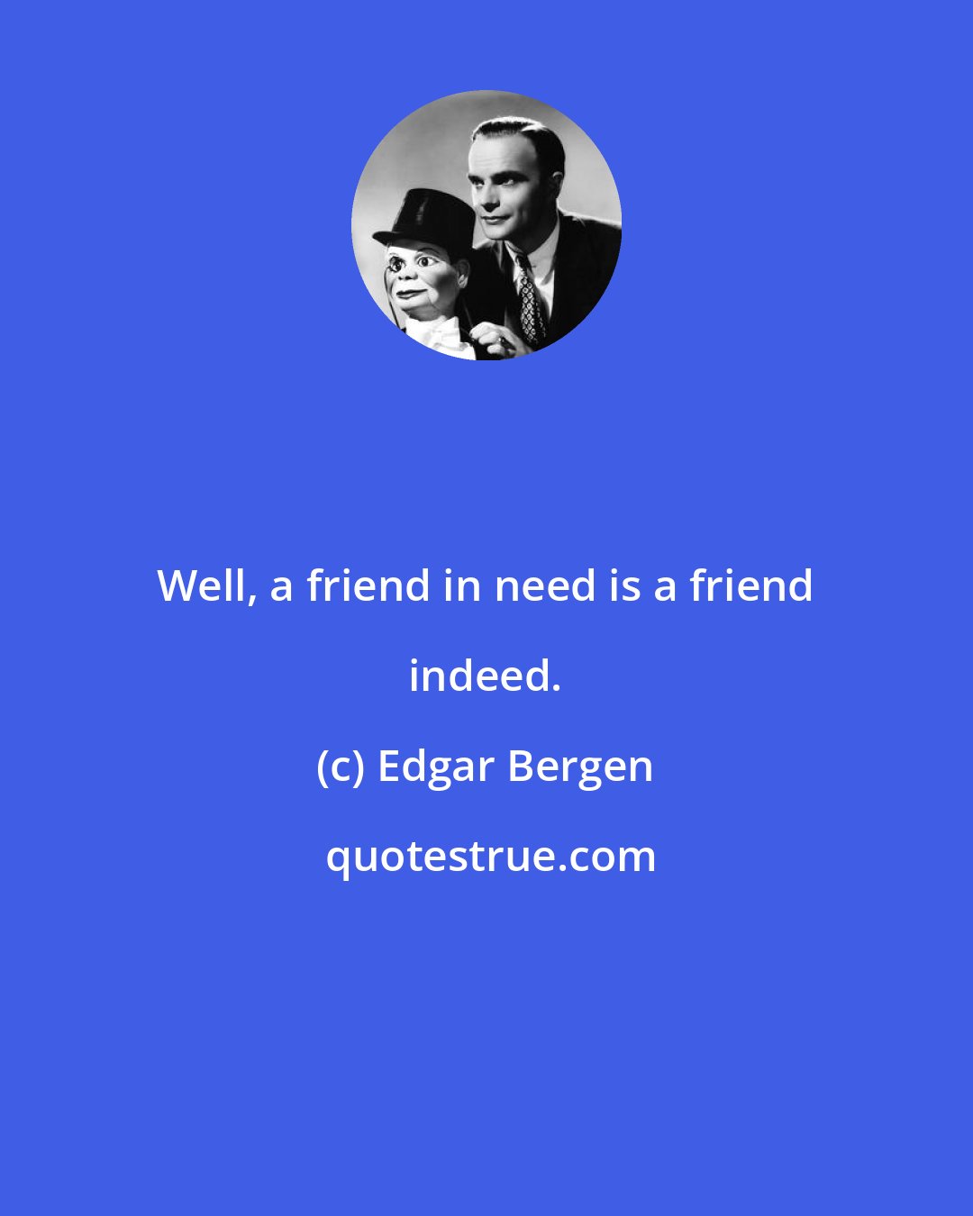 Edgar Bergen: Well, a friend in need is a friend indeed.