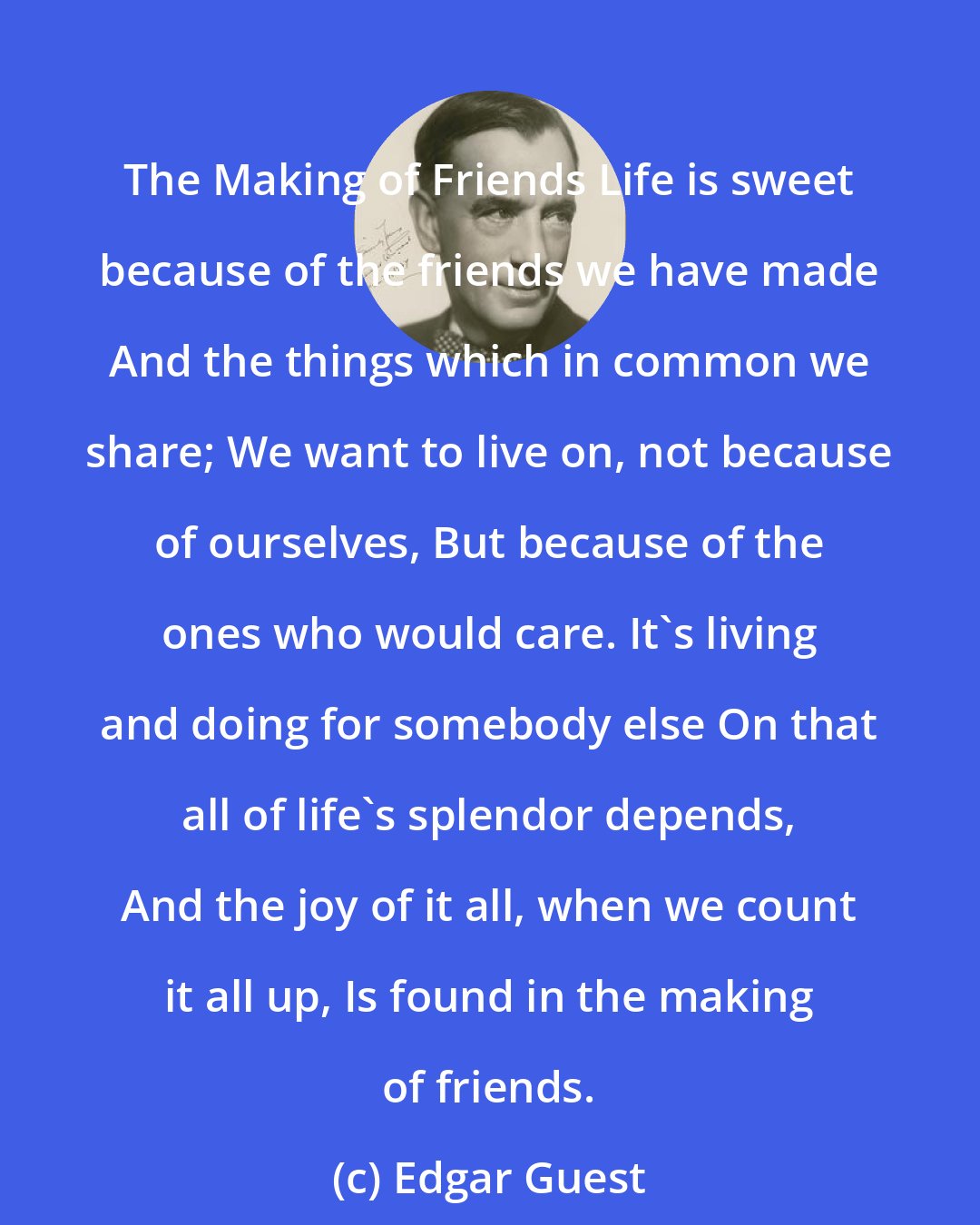 Edgar Guest: The Making of Friends Life is sweet because of the friends we have made And the things which in common we share; We want to live on, not because of ourselves, But because of the ones who would care. It's living and doing for somebody else On that all of life's splendor depends, And the joy of it all, when we count it all up, Is found in the making of friends.