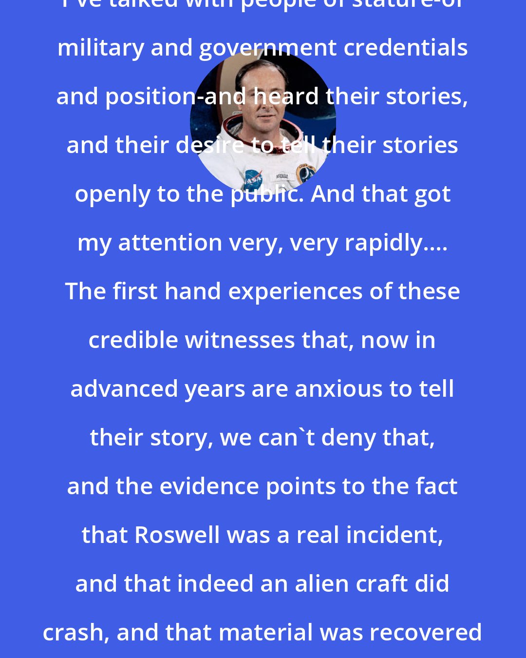 Edgar Mitchell: I've talked with people of stature-of military and government credentials and position-and heard their stories, and their desire to tell their stories openly to the public. And that got my attention very, very rapidly.... The first hand experiences of these credible witnesses that, now in advanced years are anxious to tell their story, we can't deny that, and the evidence points to the fact that Roswell was a real incident, and that indeed an alien craft did crash, and that material was recovered from that crash site.