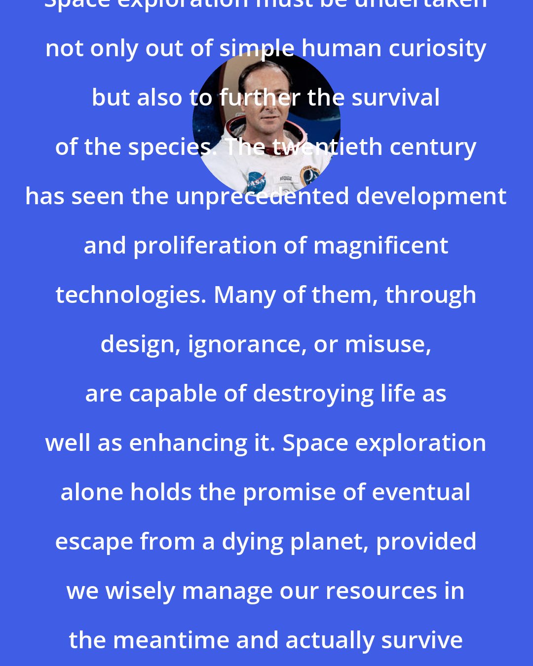 Edgar Mitchell: Space exploration must be undertaken not only out of simple human curiosity but also to further the survival of the species. The twentieth century has seen the unprecedented development and proliferation of magnificent technologies. Many of them, through design, ignorance, or misuse, are capable of destroying life as well as enhancing it. Space exploration alone holds the promise of eventual escape from a dying planet, provided we wisely manage our resources in the meantime and actually survive that long.