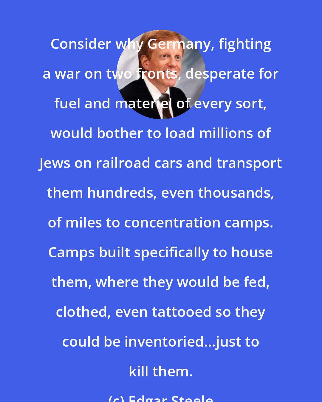 Edgar Steele: Consider why Germany, fighting a war on two fronts, desperate for fuel and materiel of every sort, would bother to load millions of Jews on railroad cars and transport them hundreds, even thousands, of miles to concentration camps. Camps built specifically to house them, where they would be fed, clothed, even tattooed so they could be inventoried...just to kill them.
