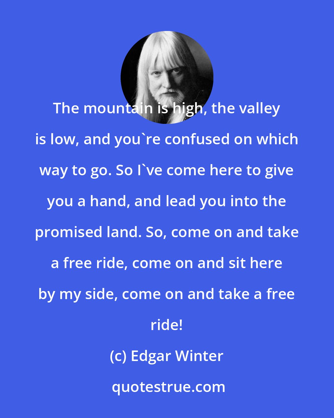 Edgar Winter: The mountain is high, the valley is low, and you're confused on which way to go. So I've come here to give you a hand, and lead you into the promised land. So, come on and take a free ride, come on and sit here by my side, come on and take a free ride!