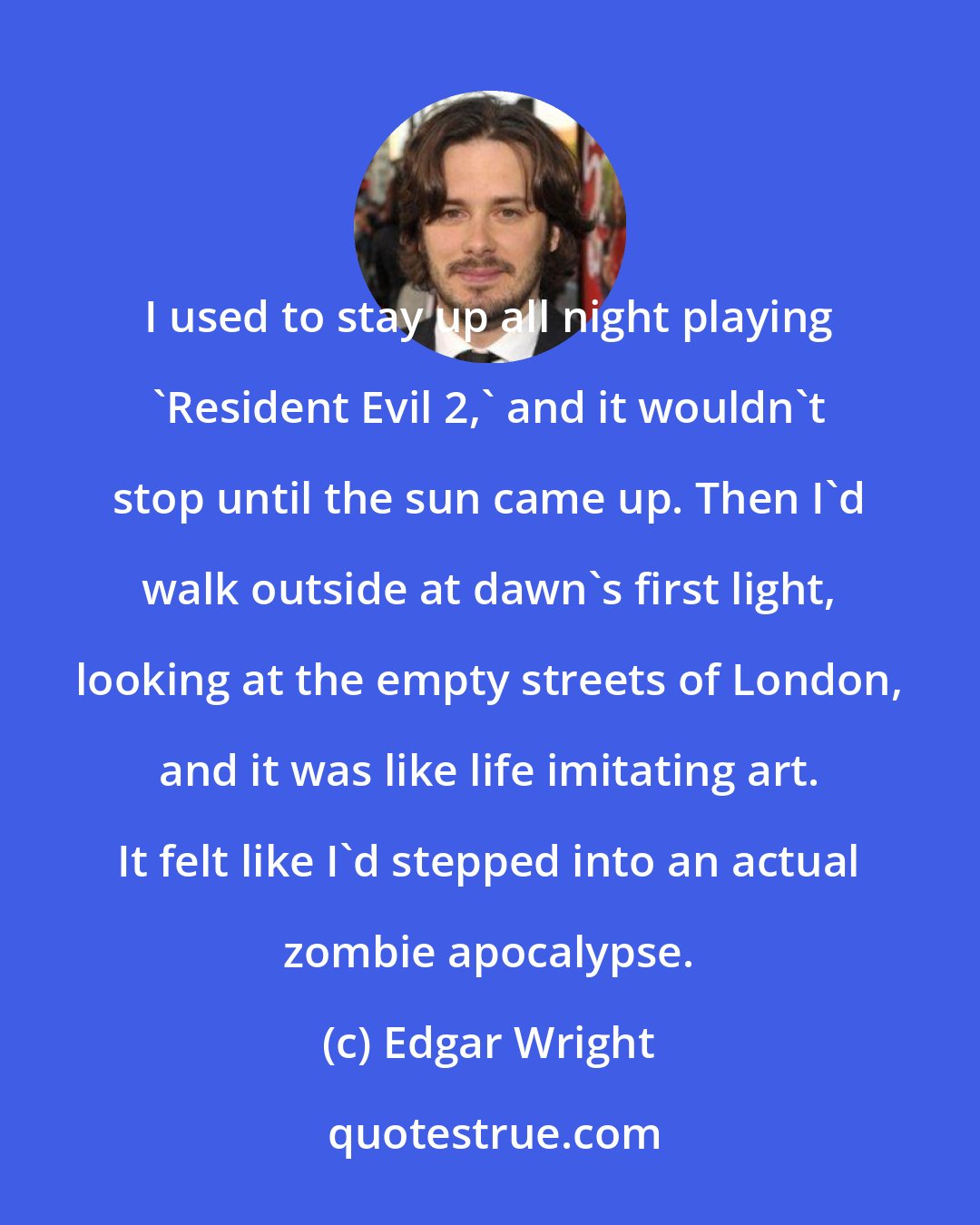 Edgar Wright: I used to stay up all night playing 'Resident Evil 2,' and it wouldn't stop until the sun came up. Then I'd walk outside at dawn's first light, looking at the empty streets of London, and it was like life imitating art. It felt like I'd stepped into an actual zombie apocalypse.