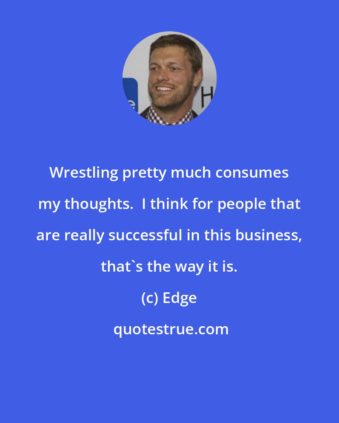 Edge: Wrestling pretty much consumes my thoughts.  I think for people that are really successful in this business, that's the way it is.