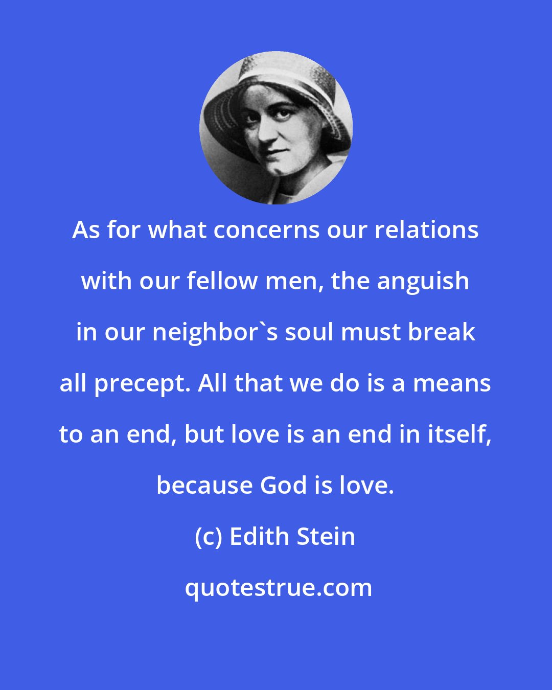 Edith Stein: As for what concerns our relations with our fellow men, the anguish in our neighbor's soul must break all precept. All that we do is a means to an end, but love is an end in itself, because God is love.