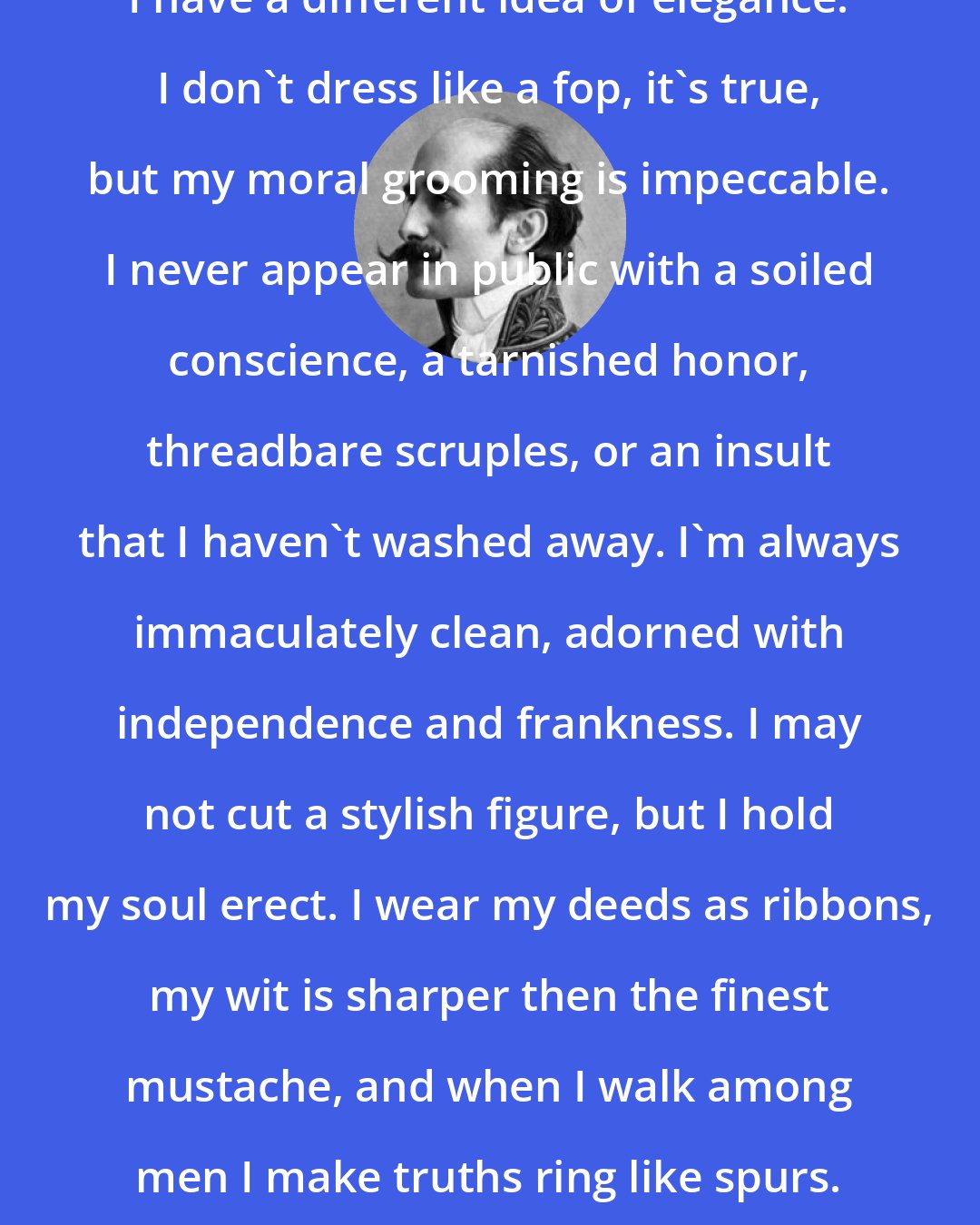 Edmond Rostand: I have a different idea of elegance. I don't dress like a fop, it's true, but my moral grooming is impeccable. I never appear in public with a soiled conscience, a tarnished honor, threadbare scruples, or an insult that I haven't washed away. I'm always immaculately clean, adorned with independence and frankness. I may not cut a stylish figure, but I hold my soul erect. I wear my deeds as ribbons, my wit is sharper then the finest mustache, and when I walk among men I make truths ring like spurs.