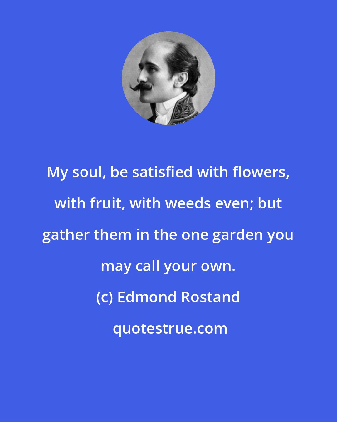 Edmond Rostand: My soul, be satisfied with flowers, with fruit, with weeds even; but gather them in the one garden you may call your own.