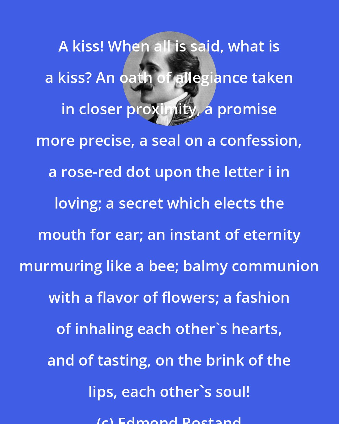 Edmond Rostand: A kiss! When all is said, what is a kiss? An oath of allegiance taken in closer proximity, a promise more precise, a seal on a confession, a rose-red dot upon the letter i in loving; a secret which elects the mouth for ear; an instant of eternity murmuring like a bee; balmy communion with a flavor of flowers; a fashion of inhaling each other's hearts, and of tasting, on the brink of the lips, each other's soul!