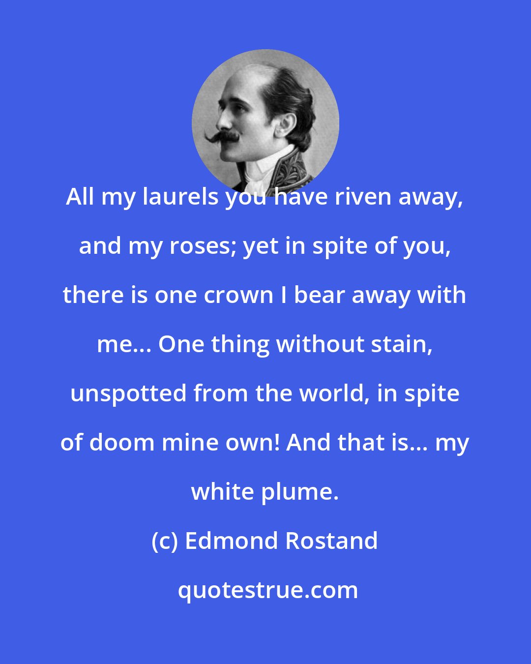 Edmond Rostand: All my laurels you have riven away, and my roses; yet in spite of you, there is one crown I bear away with me... One thing without stain, unspotted from the world, in spite of doom mine own! And that is... my white plume.