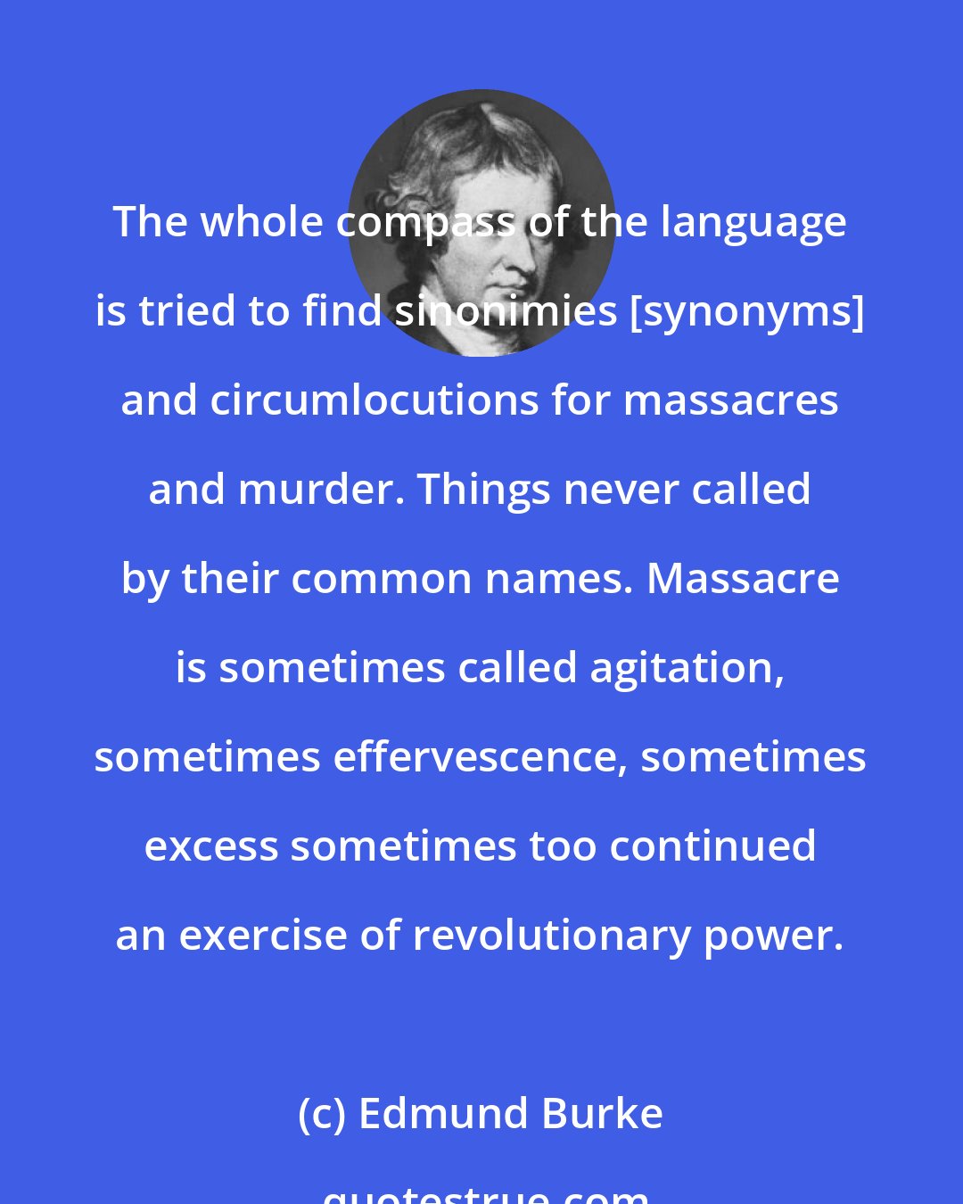 Edmund Burke: The whole compass of the language is tried to find sinonimies [synonyms] and circumlocutions for massacres and murder. Things never called by their common names. Massacre is sometimes called agitation, sometimes effervescence, sometimes excess sometimes too continued an exercise of revolutionary power.