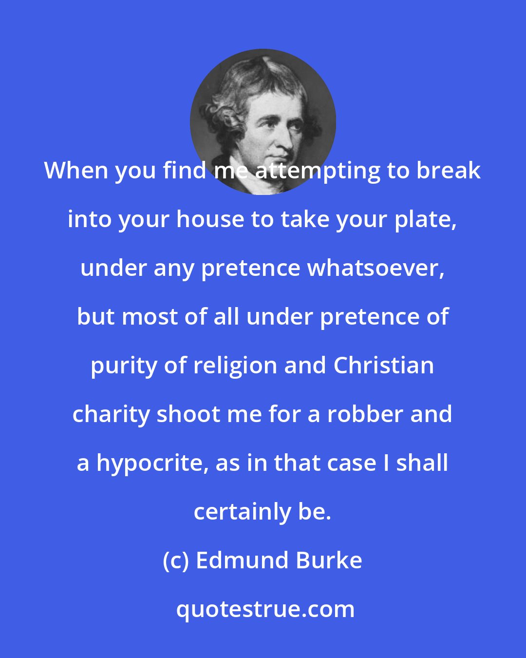Edmund Burke: When you find me attempting to break into your house to take your plate, under any pretence whatsoever, but most of all under pretence of purity of religion and Christian charity shoot me for a robber and a hypocrite, as in that case I shall certainly be.