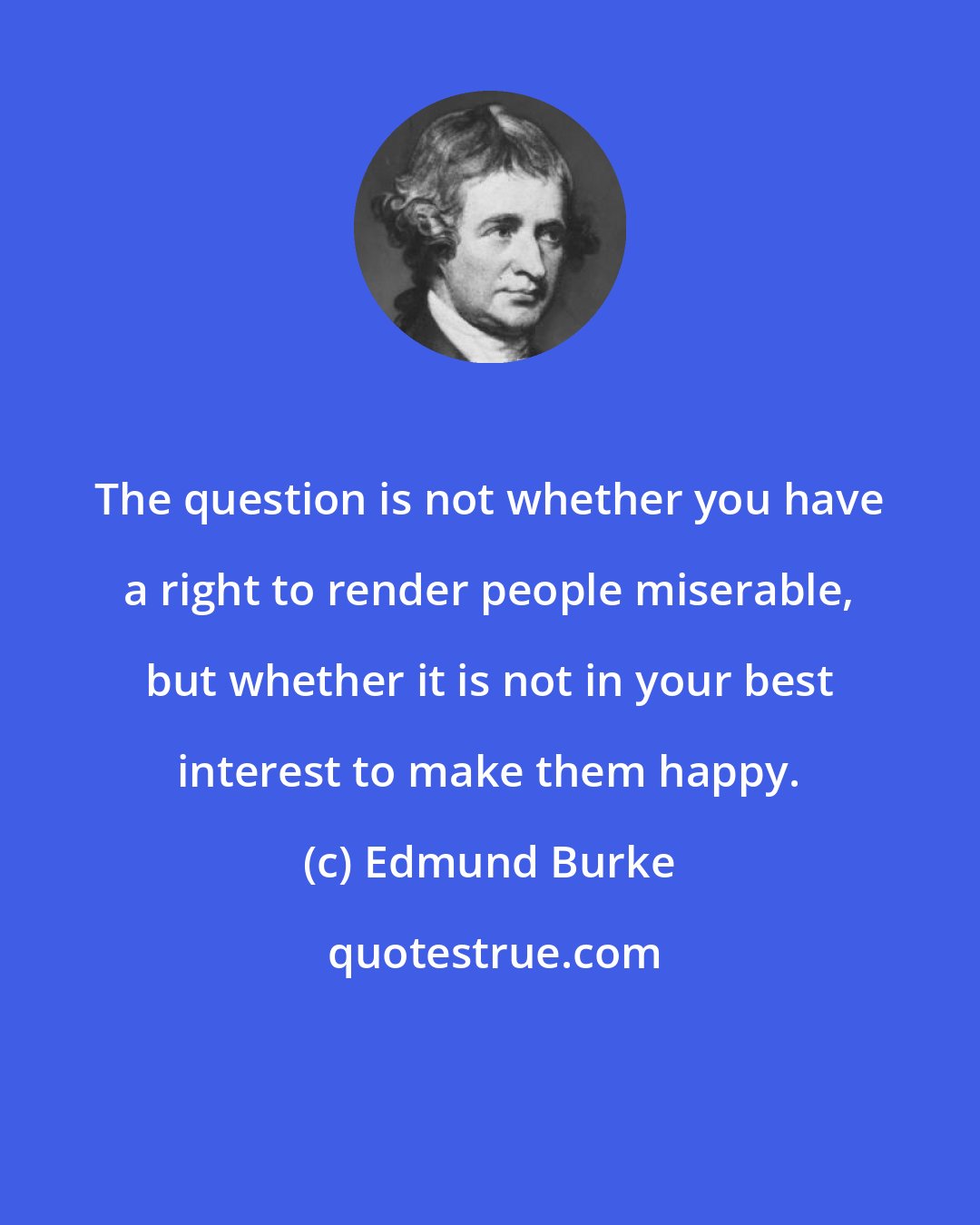 Edmund Burke: The question is not whether you have a right to render people miserable, but whether it is not in your best interest to make them happy.