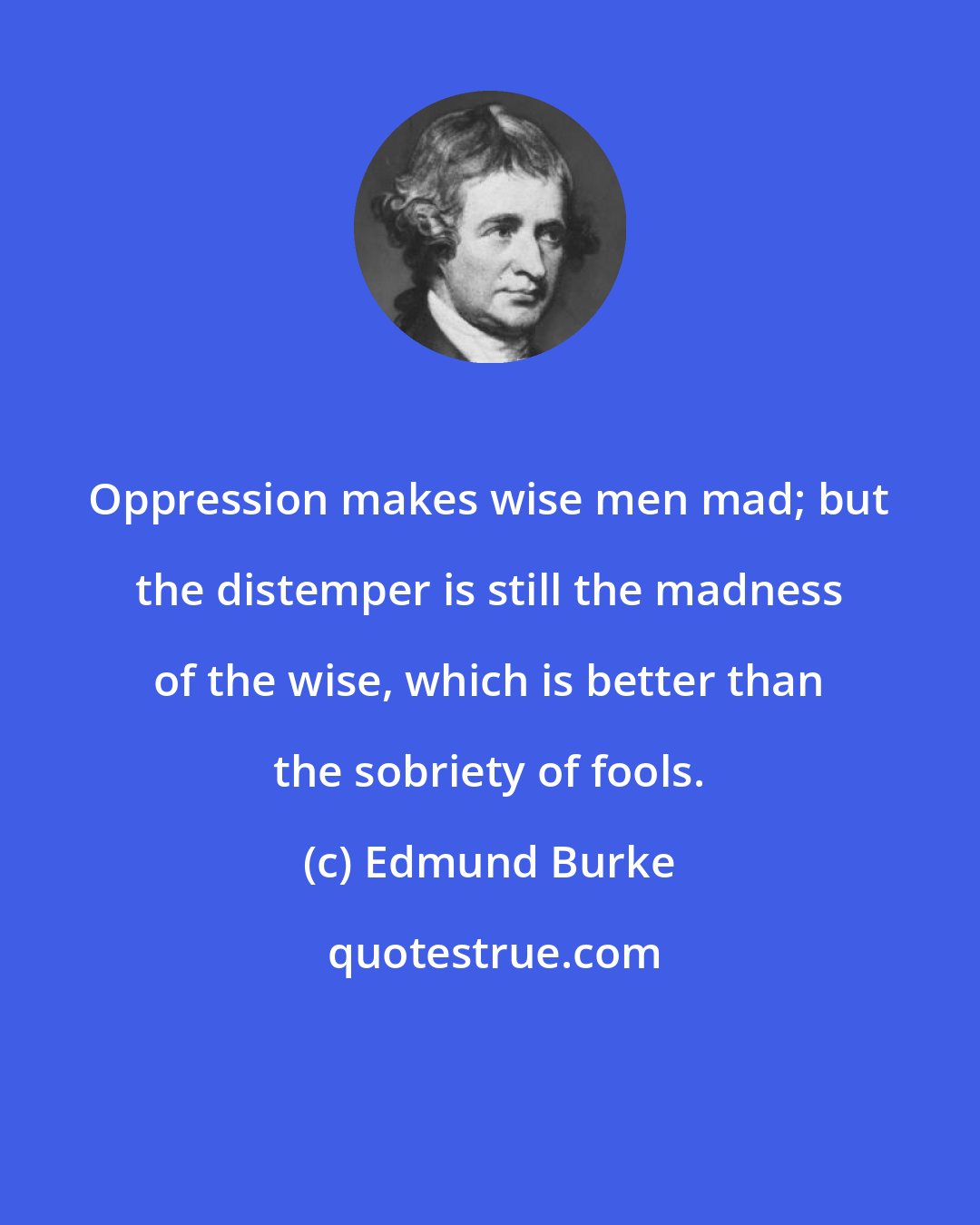 Edmund Burke: Oppression makes wise men mad; but the distemper is still the madness of the wise, which is better than the sobriety of fools.