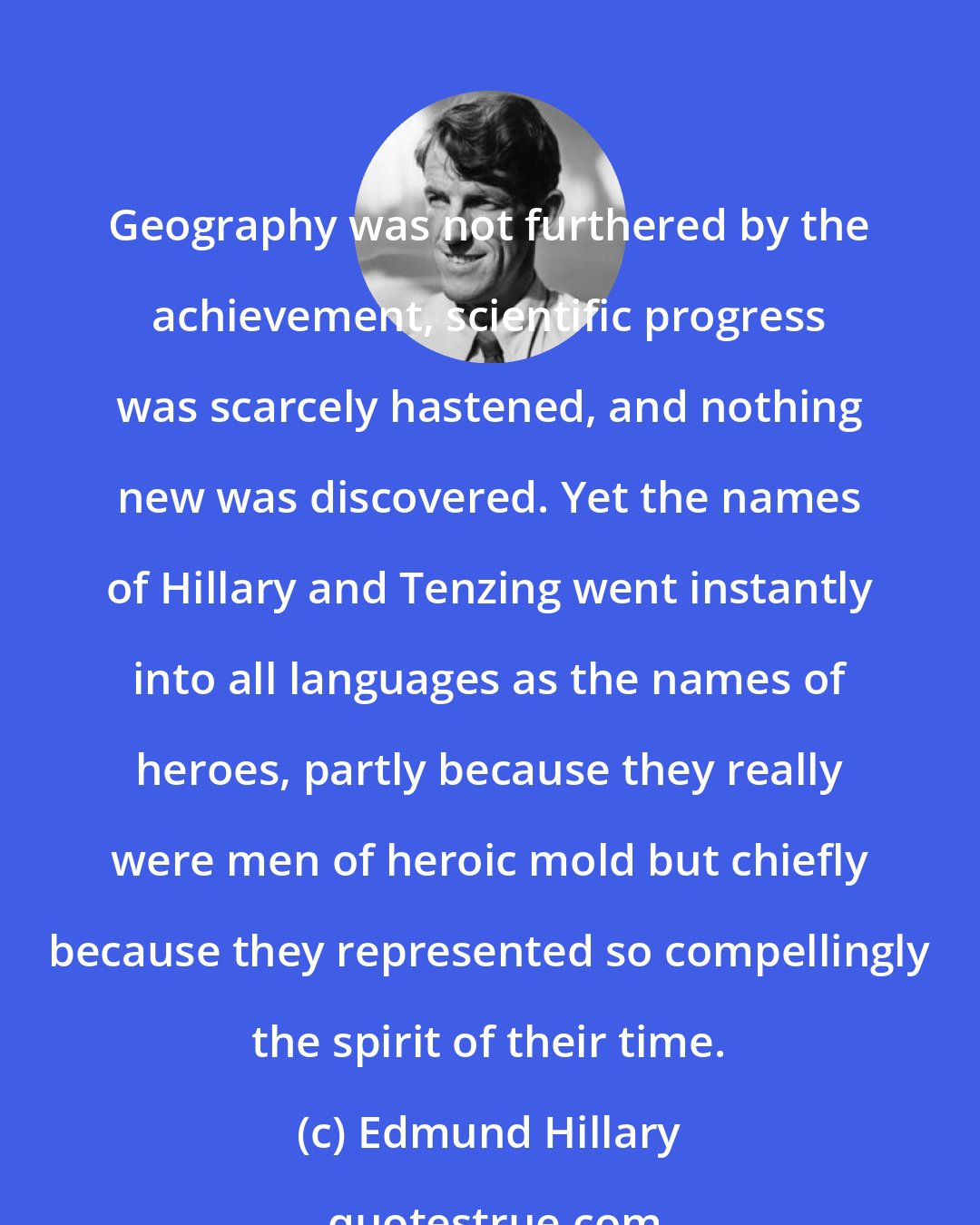 Edmund Hillary: Geography was not furthered by the achievement, scientific progress was scarcely hastened, and nothing new was discovered. Yet the names of Hillary and Tenzing went instantly into all languages as the names of heroes, partly because they really were men of heroic mold but chiefly because they represented so compellingly the spirit of their time.