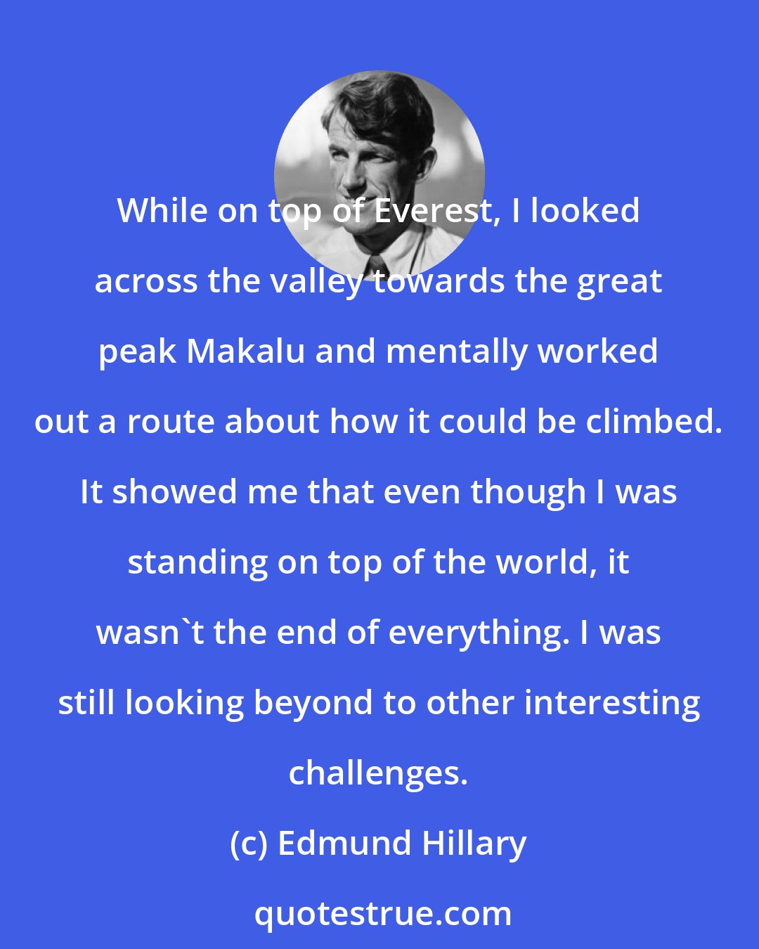 Edmund Hillary: While on top of Everest, I looked across the valley towards the great peak Makalu and mentally worked out a route about how it could be climbed. It showed me that even though I was standing on top of the world, it wasn't the end of everything. I was still looking beyond to other interesting challenges.