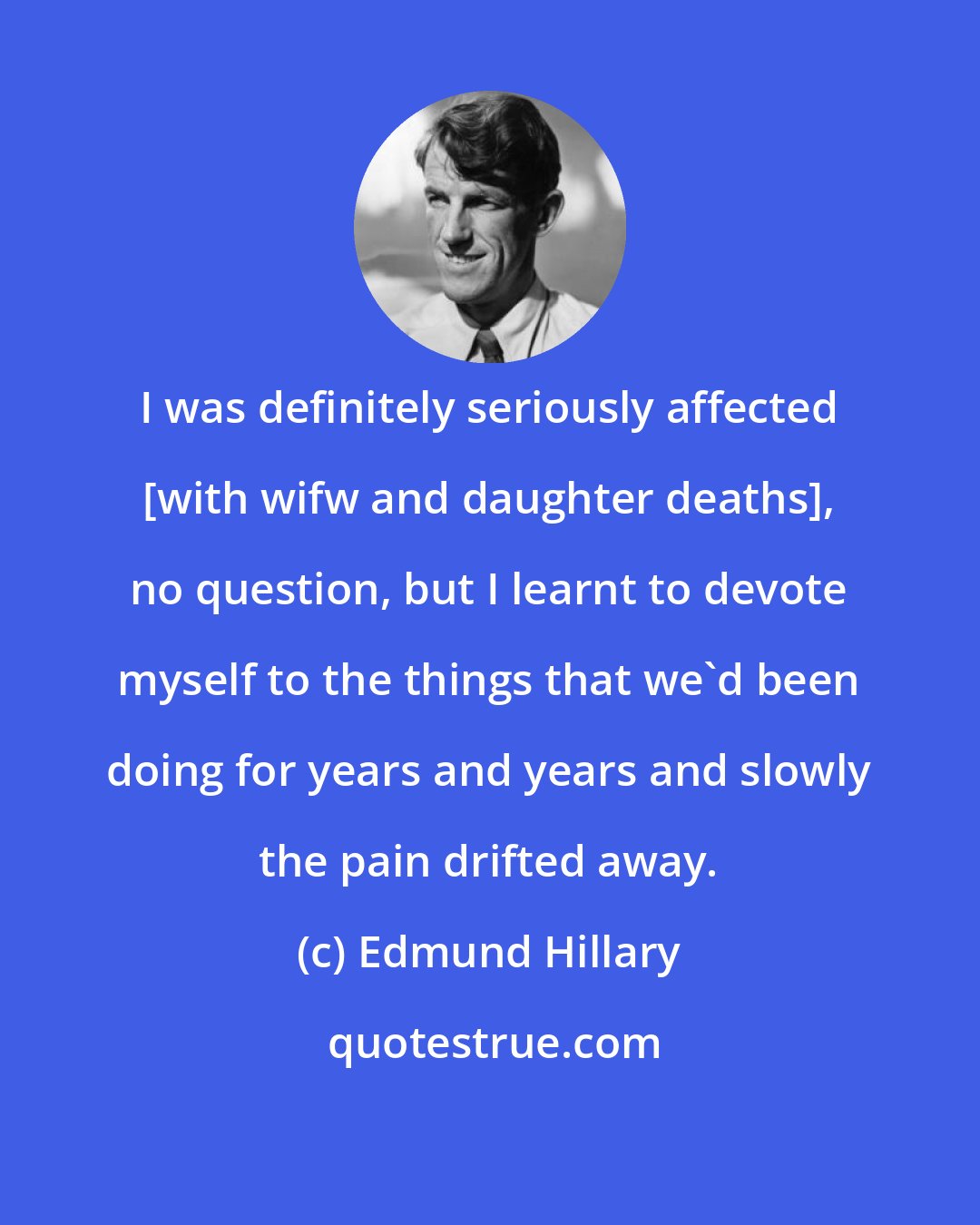Edmund Hillary: I was definitely seriously affected [with wifw and daughter deaths], no question, but I learnt to devote myself to the things that we'd been doing for years and years and slowly the pain drifted away.