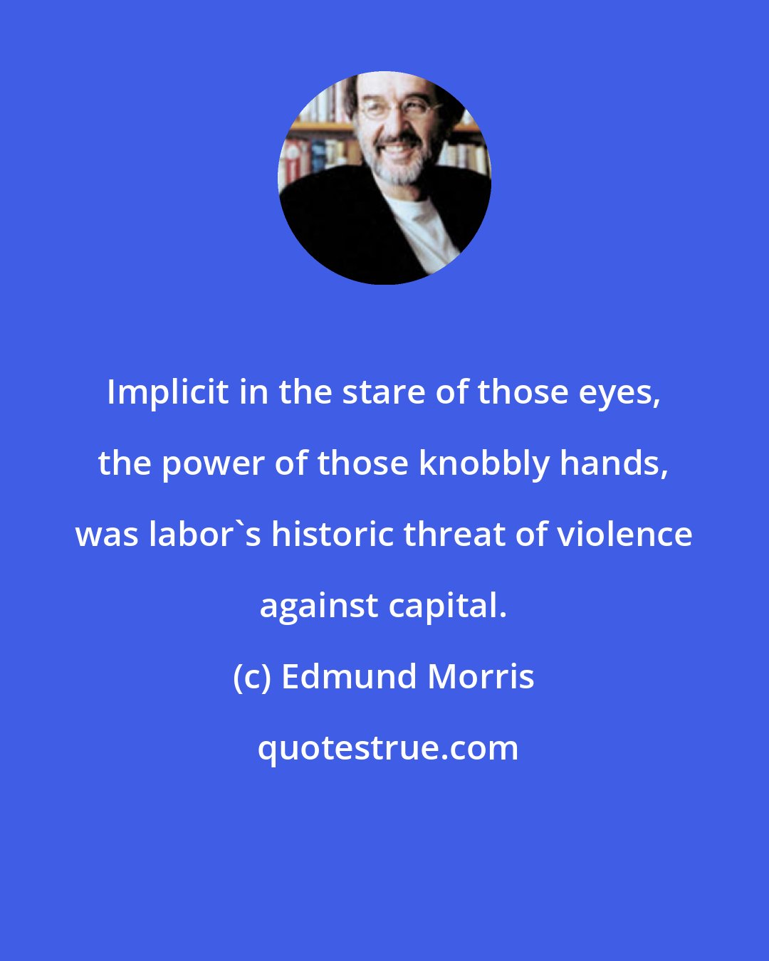 Edmund Morris: Implicit in the stare of those eyes, the power of those knobbly hands, was labor's historic threat of violence against capital.