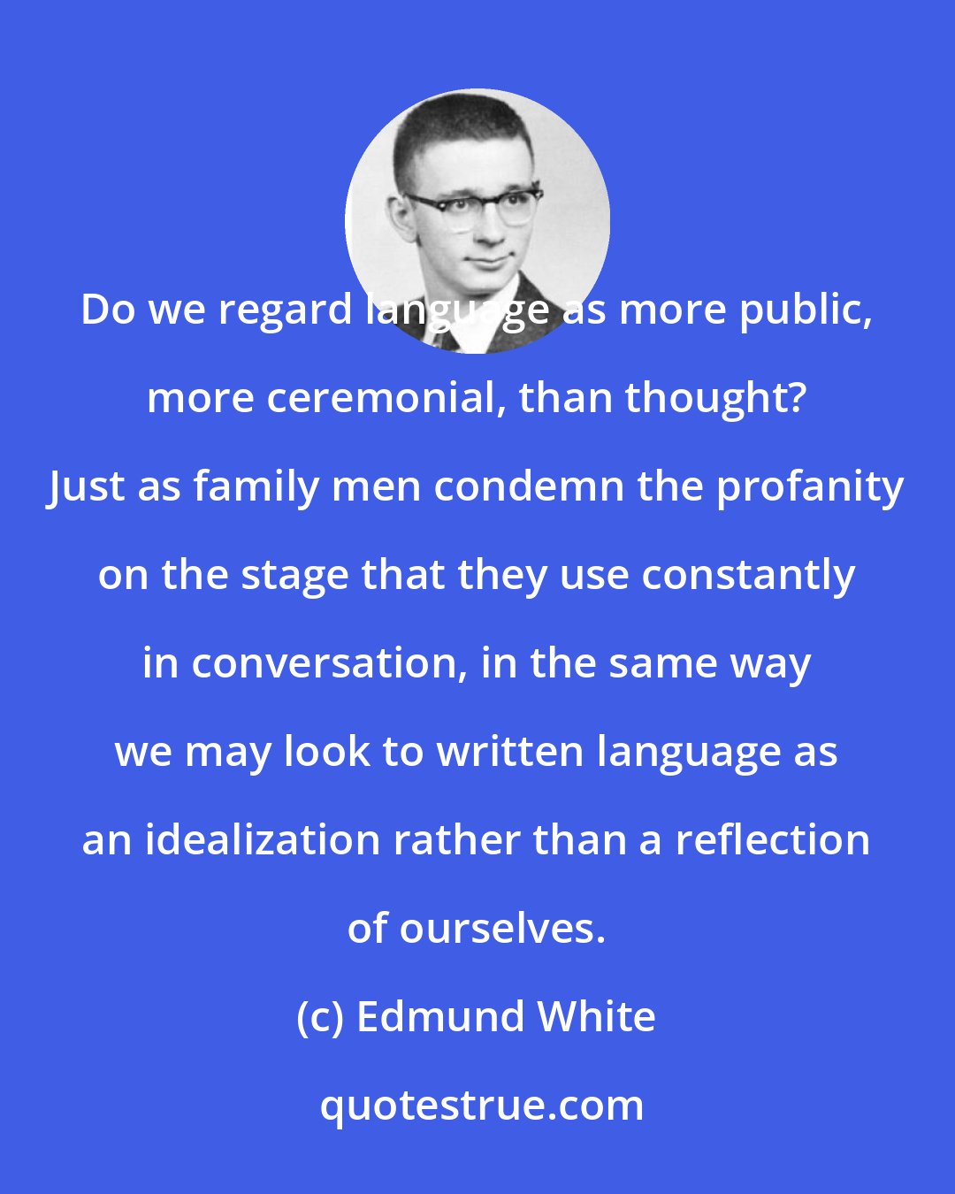 Edmund White: Do we regard language as more public, more ceremonial, than thought? Just as family men condemn the profanity on the stage that they use constantly in conversation, in the same way we may look to written language as an idealization rather than a reflection of ourselves.