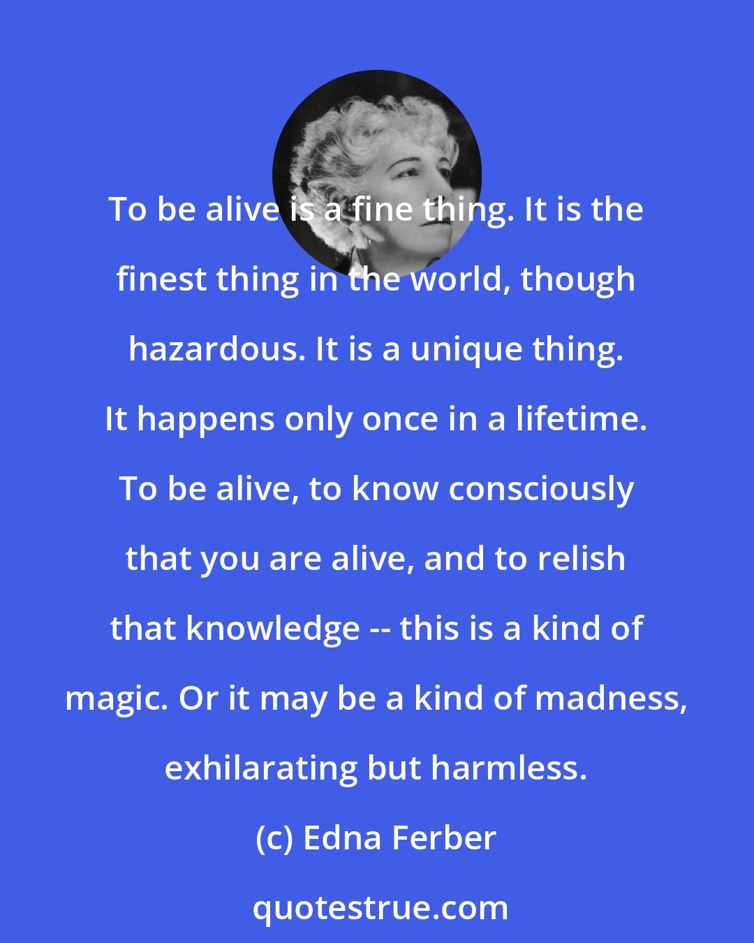 Edna Ferber: To be alive is a fine thing. It is the finest thing in the world, though hazardous. It is a unique thing. It happens only once in a lifetime. To be alive, to know consciously that you are alive, and to relish that knowledge -- this is a kind of magic. Or it may be a kind of madness, exhilarating but harmless.