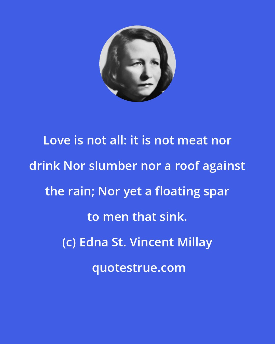 Edna St. Vincent Millay: Love is not all: it is not meat nor drink Nor slumber nor a roof against the rain; Nor yet a floating spar to men that sink.