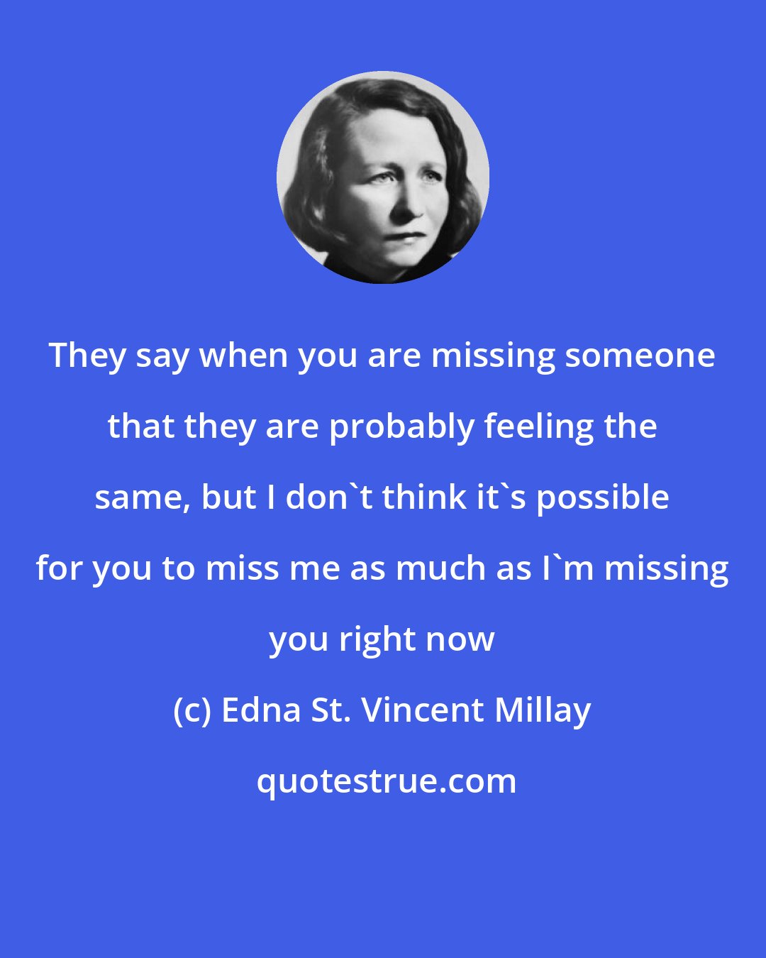 Edna St. Vincent Millay: They say when you are missing someone that they are probably feeling the same, but I don't think it's possible for you to miss me as much as I'm missing you right now