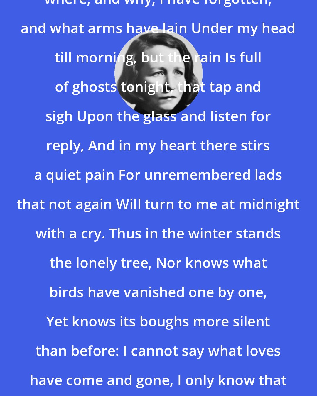 Edna St. Vincent Millay: What lips my lips have kissed, and where, and why, I have forgotten, and what arms have lain Under my head till morning, but the rain Is full of ghosts tonight, that tap and sigh Upon the glass and listen for reply, And in my heart there stirs a quiet pain For unremembered lads that not again Will turn to me at midnight with a cry. Thus in the winter stands the lonely tree, Nor knows what birds have vanished one by one, Yet knows its boughs more silent than before: I cannot say what loves have come and gone, I only know that summer sang in me A little while, that in me sings no more.