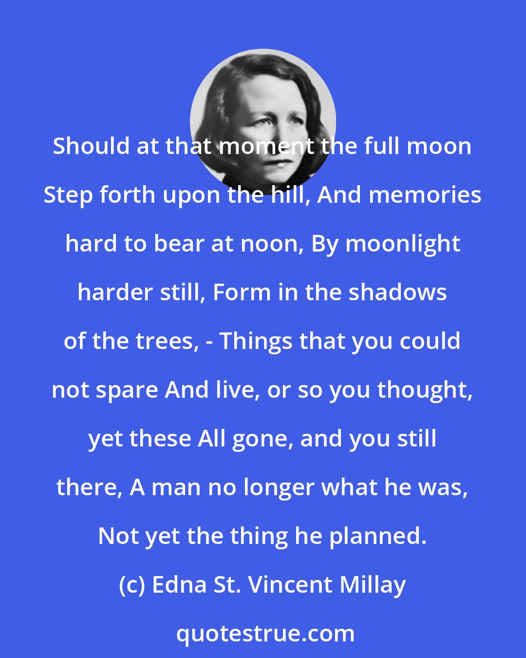 Edna St. Vincent Millay: Should at that moment the full moon Step forth upon the hill, And memories hard to bear at noon, By moonlight harder still, Form in the shadows of the trees, - Things that you could not spare And live, or so you thought, yet these All gone, and you still there, A man no longer what he was, Not yet the thing he planned.