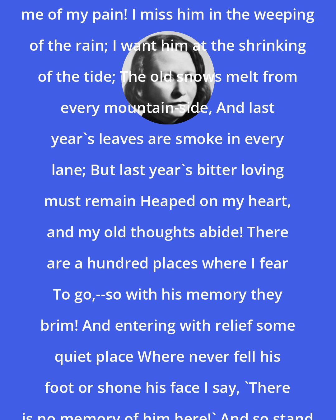 Edna St. Vincent Millay: Time does not bring relief; you all have lied Who told me time would ease me of my pain! I miss him in the weeping of the rain; I want him at the shrinking of the tide; The old snows melt from every mountain-side, And last year's leaves are smoke in every lane; But last year's bitter loving must remain Heaped on my heart, and my old thoughts abide! There are a hundred places where I fear To go,--so with his memory they brim! And entering with relief some quiet place Where never fell his foot or shone his face I say, 'There is no memory of him here!' And so stand stricken, so remembering him!