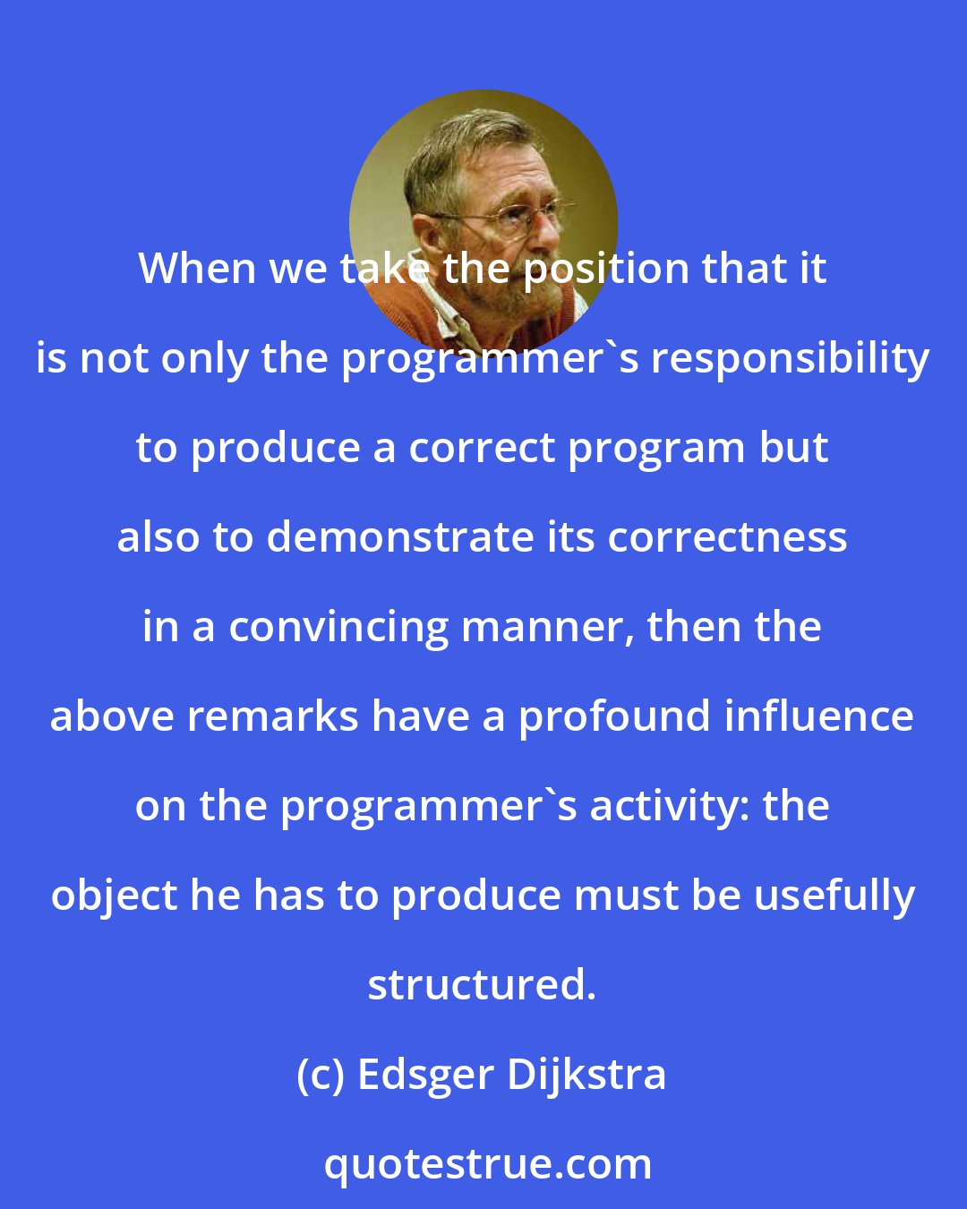 Edsger Dijkstra: When we take the position that it is not only the programmer's responsibility to produce a correct program but also to demonstrate its correctness in a convincing manner, then the above remarks have a profound influence on the programmer's activity: the object he has to produce must be usefully structured.