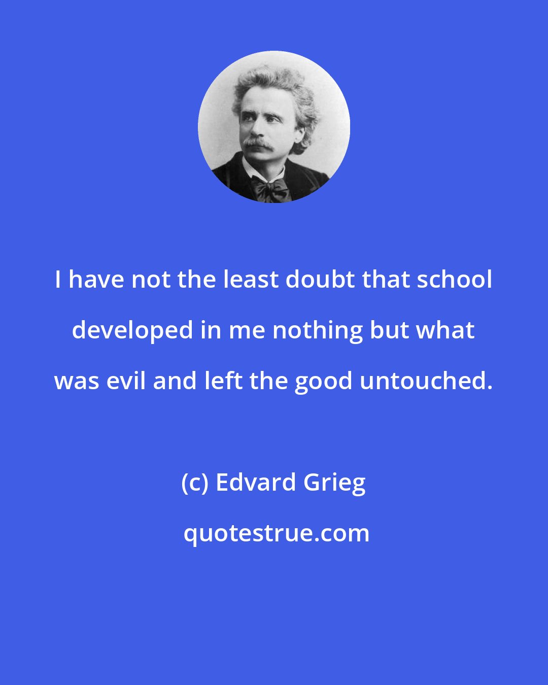 Edvard Grieg: I have not the least doubt that school developed in me nothing but what was evil and left the good untouched.